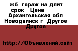 жб. гараж на длит. срок › Цена ­ 1 000 - Архангельская обл., Новодвинск г. Другое » Другое   